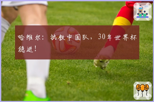 哈维尔：执教中国队，30年世界杯稳进！