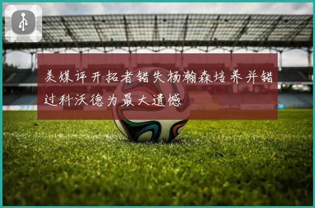 美媒评开拓者错失杨瀚森培养并错过科沃德为最大遗憾