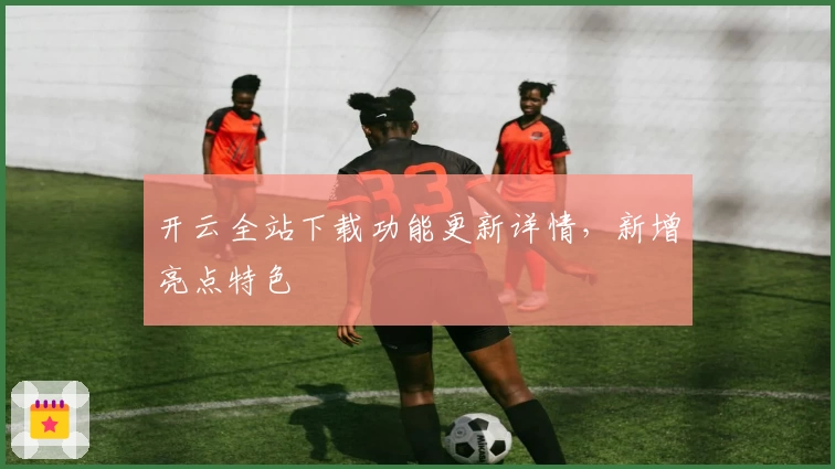 开云全站下载功能更新详情，新增亮点特色