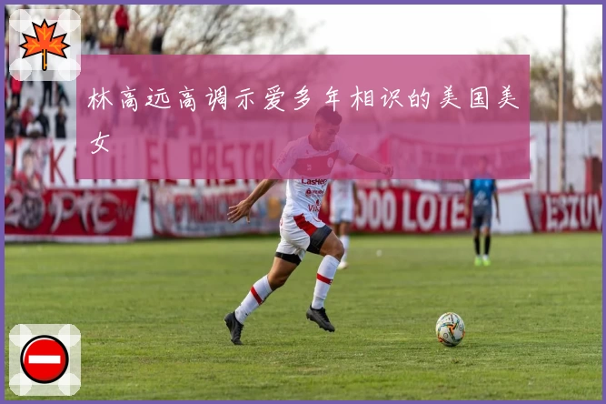林高远高调示爱多年相识的美国美女