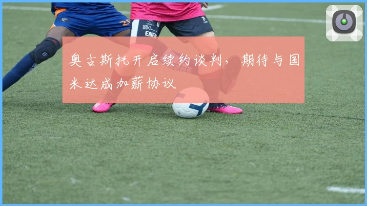 奥古斯托开启续约谈判，期待与国米达成加薪协议