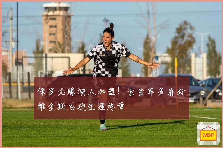 保罗无缘湖人加盟！紫金军另看好维金斯或迎生涯终章