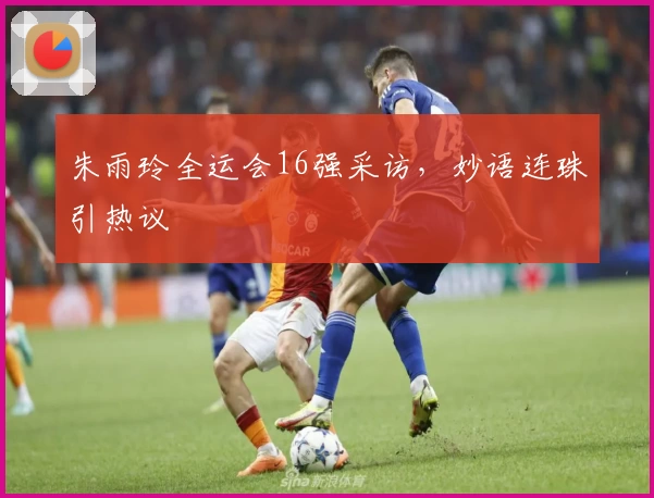 朱雨玲全运会16强采访，妙语连珠引热议