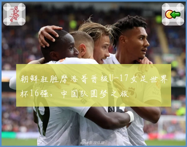 朝鲜狂胜摩洛哥晋级U-17女足世界杯16强，中国队圆梦之旅