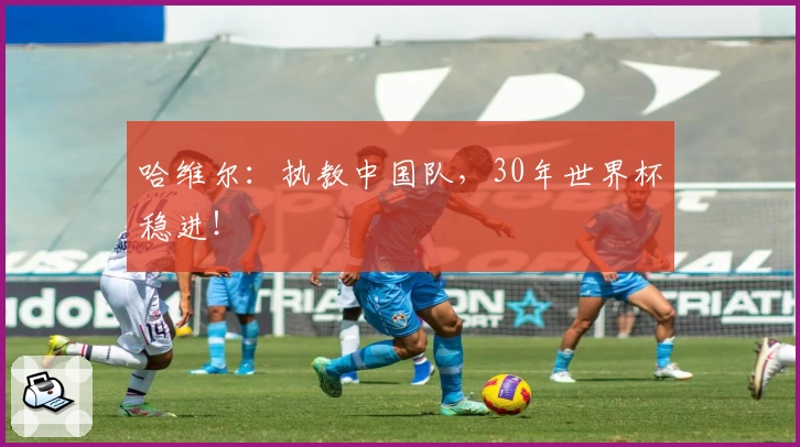 哈维尔：执教中国队，30年世界杯稳进！