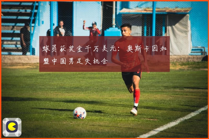 球员获奖金千万美元：奥斯卡因加盟中国男足失机会