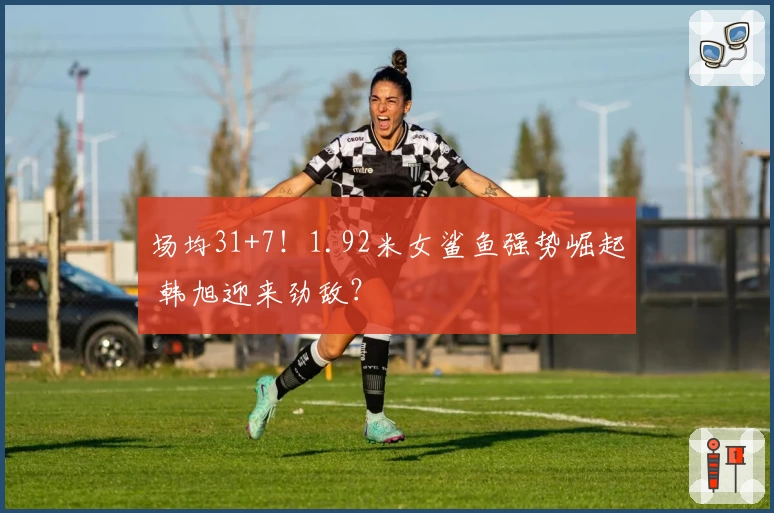 场均31+7！1.92米女鲨鱼强势崛起 韩旭迎来劲敌？