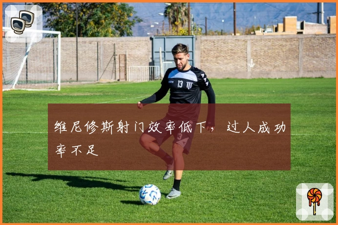 维尼修斯射门效率低下，过人成功率不足