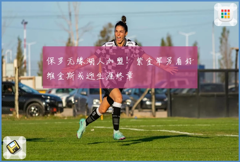 保罗无缘湖人加盟！紫金军另看好维金斯或迎生涯终章